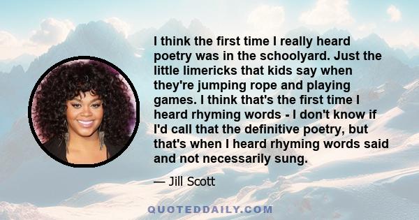I think the first time I really heard poetry was in the schoolyard. Just the little limericks that kids say when they're jumping rope and playing games. I think that's the first time I heard rhyming words - I don't know