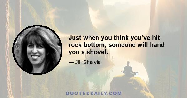 Just when you think you’ve hit rock bottom, someone will hand you a shovel.