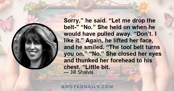 Sorry,” he said. “Let me drop the belt- “No.” She held on when he would have pulled away. “Don’t. I like it.” Again, he lifted her face, and he smiled. “The tool belt turns you on.” “No.” She closed her eyes and thunked