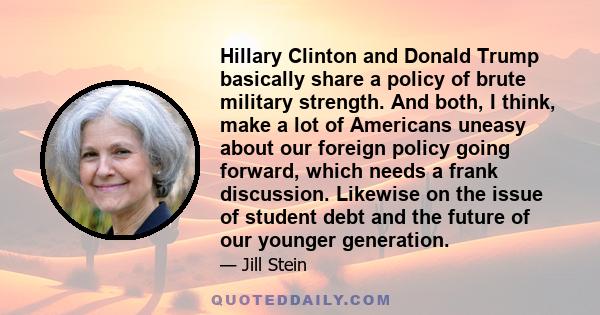 Hillary Clinton and Donald Trump basically share a policy of brute military strength. And both, I think, make a lot of Americans uneasy about our foreign policy going forward, which needs a frank discussion. Likewise on