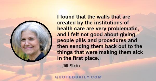 I found that the walls that are created by the institutions of health care are very problematic, and I felt not good about giving people pills and procedures and then sending them back out to the things that were making