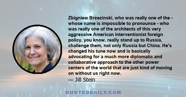Zbigniew Brzezinski, who was really one of the - whose name is impossible to pronounce - who was really one of the architects of this very aggressive American interventionist foreign policy, you know, really stand up to