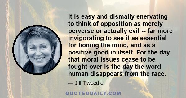 It is easy and dismally enervating to think of opposition as merely perverse or actually evil -- far more invigorating to see it as essential for honing the mind, and as a positive good in itself. For the day that moral