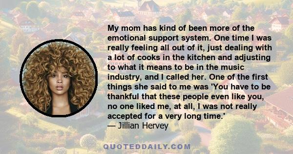 My mom has kind of been more of the emotional support system. One time I was really feeling all out of it, just dealing with a lot of cooks in the kitchen and adjusting to what it means to be in the music industry, and