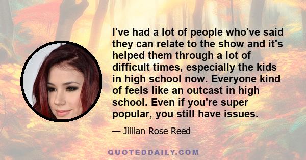 I've had a lot of people who've said they can relate to the show and it's helped them through a lot of difficult times, especially the kids in high school now. Everyone kind of feels like an outcast in high school. Even