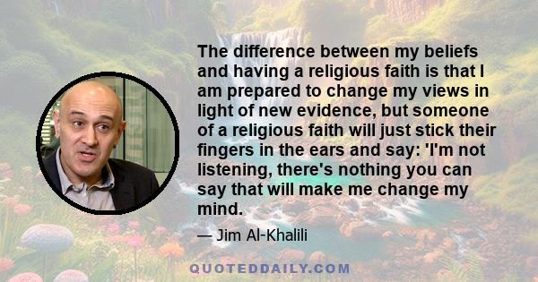 The difference between my beliefs and having a religious faith is that I am prepared to change my views in light of new evidence, but someone of a religious faith will just stick their fingers in the ears and say: 'I'm