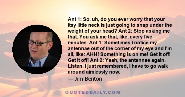 Ant 1: So, uh, do you ever worry that your itsy little neck is just going to snap under the weight of your head? Ant 2: Stop asking me that. You ask me that, like, every five minutes. Ant 1: Sometimes I notice my