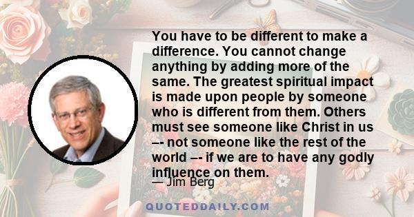 You have to be different to make a difference. You cannot change anything by adding more of the same. The greatest spiritual impact is made upon people by someone who is different from them. Others must see someone like