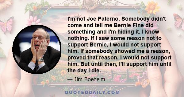 I'm not Joe Paterno. Somebody didn't come and tell me Bernie Fine did something and I'm hiding it. I know nothing. If I saw some reason not to support Bernie, I would not support him. If somebody showed me a reason,