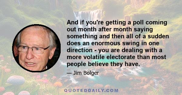 And if you're getting a poll coming out month after month saying something and then all of a sudden does an enormous swing in one direction - you are dealing with a more volatile electorate than most people believe they