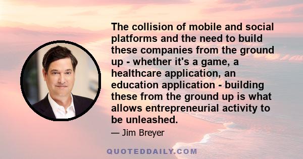 The collision of mobile and social platforms and the need to build these companies from the ground up - whether it's a game, a healthcare application, an education application - building these from the ground up is what