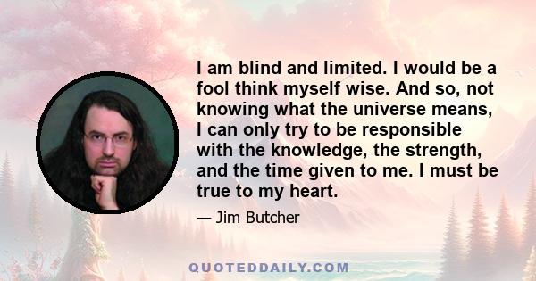 I am blind and limited. I would be a fool think myself wise. And so, not knowing what the universe means, I can only try to be responsible with the knowledge, the strength, and the time given to me. I must be true to my