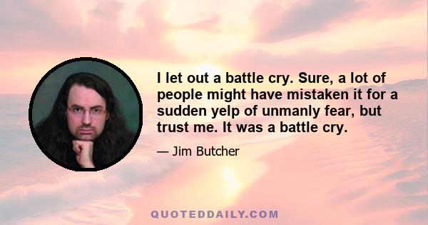 I let out a battle cry. Sure, a lot of people might have mistaken it for a sudden yelp of unmanly fear, but trust me. It was a battle cry.
