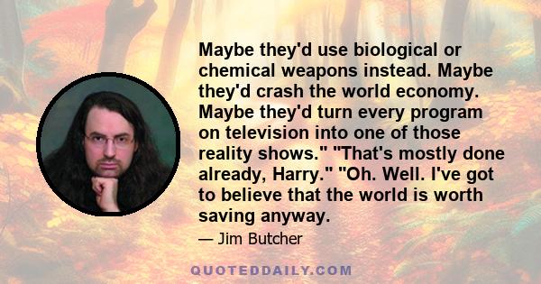 Maybe they'd use biological or chemical weapons instead. Maybe they'd crash the world economy. Maybe they'd turn every program on television into one of those reality shows. That's mostly done already, Harry. Oh. Well.