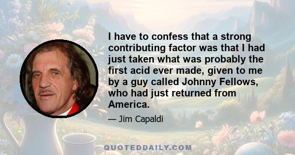 I have to confess that a strong contributing factor was that I had just taken what was probably the first acid ever made, given to me by a guy called Johnny Fellows, who had just returned from America.
