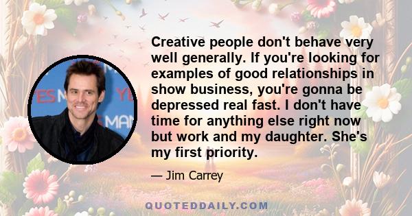 Creative people don't behave very well generally. If you're looking for examples of good relationships in show business, you're gonna be depressed real fast. I don't have time for anything else right now but work and my