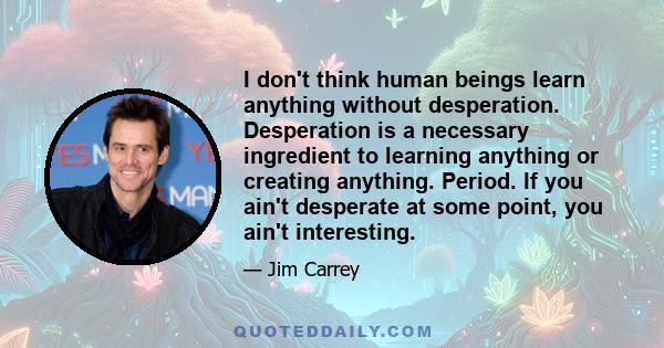 I don't think human beings learn anything without desperation. Desperation is a necessary ingredient to learning anything or creating anything. Period. If you ain't desperate at some point, you ain't interesting.