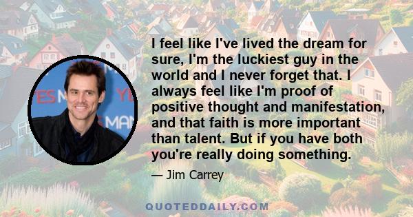 I feel like I've lived the dream for sure, I'm the luckiest guy in the world and I never forget that. I always feel like I'm proof of positive thought and manifestation, and that faith is more important than talent. But