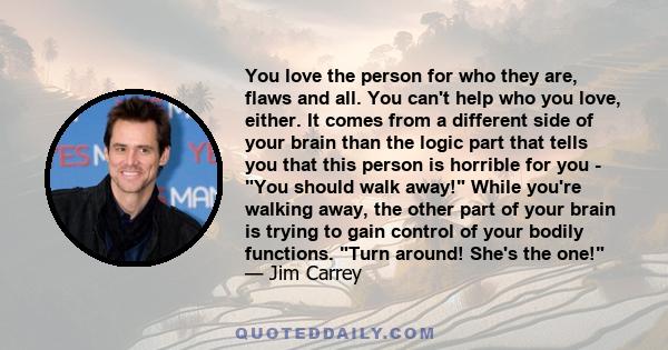 You love the person for who they are, flaws and all. You can't help who you love, either. It comes from a different side of your brain than the logic part that tells you that this person is horrible for you - You should