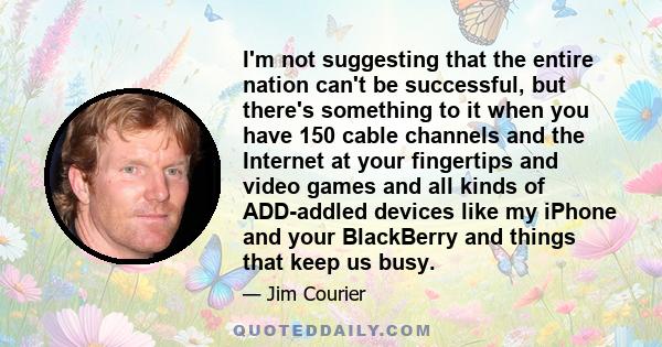 I'm not suggesting that the entire nation can't be successful, but there's something to it when you have 150 cable channels and the Internet at your fingertips and video games and all kinds of ADD-addled devices like my