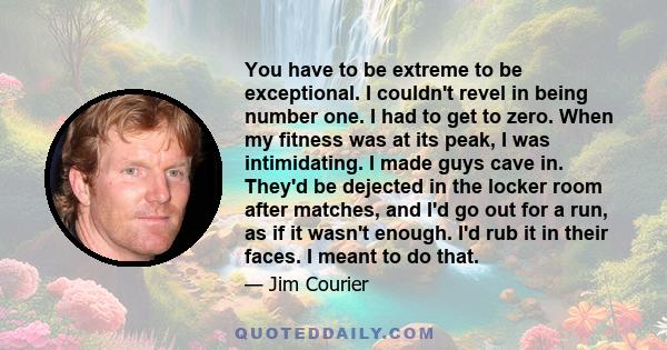 You have to be extreme to be exceptional. I couldn't revel in being number one. I had to get to zero. When my fitness was at its peak, I was intimidating. I made guys cave in. They'd be dejected in the locker room after