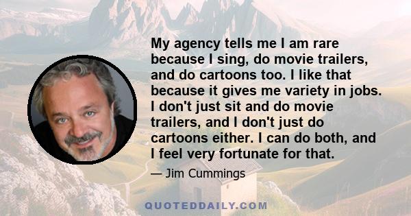 My agency tells me I am rare because I sing, do movie trailers, and do cartoons too. I like that because it gives me variety in jobs. I don't just sit and do movie trailers, and I don't just do cartoons either. I can do