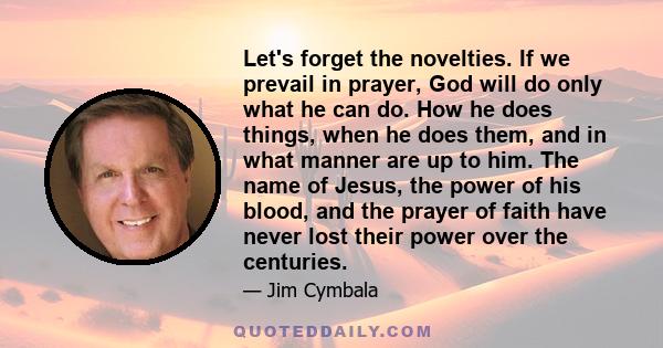 Let's forget the novelties. If we prevail in prayer, God will do only what he can do. How he does things, when he does them, and in what manner are up to him. The name of Jesus, the power of his blood, and the prayer of