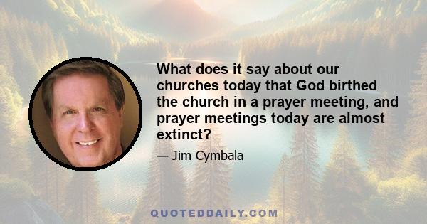 What does it say about our churches today that God birthed the church in a prayer meeting, and prayer meetings today are almost extinct?