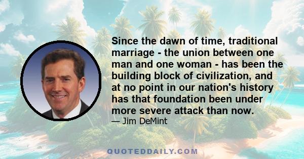 Since the dawn of time, traditional marriage - the union between one man and one woman - has been the building block of civilization, and at no point in our nation's history has that foundation been under more severe