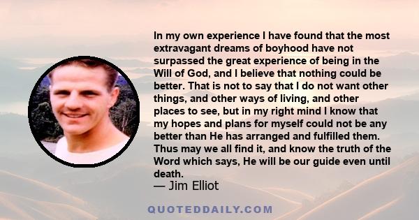In my own experience I have found that the most extravagant dreams of boyhood have not surpassed the great experience of being in the Will of God, and I believe that nothing could be better. That is not to say that I do