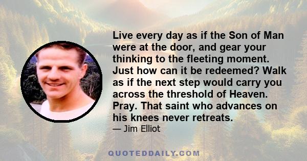 Live every day as if the Son of Man were at the door, and gear your thinking to the fleeting moment. Just how can it be redeemed? Walk as if the next step would carry you across the threshold of Heaven. Pray. That saint