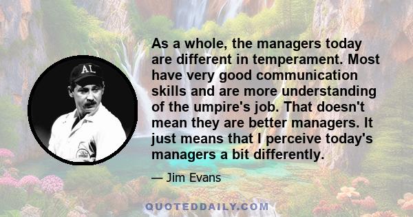 As a whole, the managers today are different in temperament. Most have very good communication skills and are more understanding of the umpire's job. That doesn't mean they are better managers. It just means that I