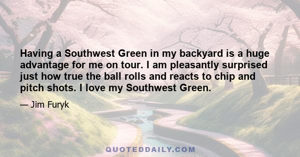 Having a Southwest Green in my backyard is a huge advantage for me on tour. I am pleasantly surprised just how true the ball rolls and reacts to chip and pitch shots. I love my Southwest Green.