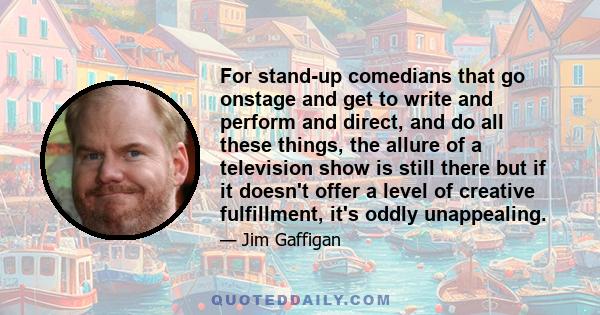 For stand-up comedians that go onstage and get to write and perform and direct, and do all these things, the allure of a television show is still there but if it doesn't offer a level of creative fulfillment, it's oddly