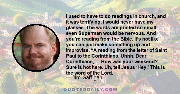 I used to have to do readings in church, and it was terrifying. I would never have my glasses. The words are printed so small even Superman would be nervous. And you’re reading from the Bible. It’s not like you can just