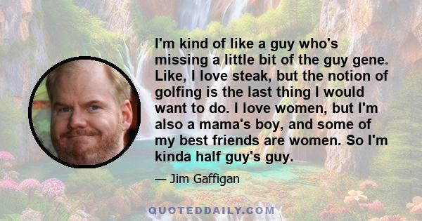 I'm kind of like a guy who's missing a little bit of the guy gene. Like, I love steak, but the notion of golfing is the last thing I would want to do. I love women, but I'm also a mama's boy, and some of my best friends
