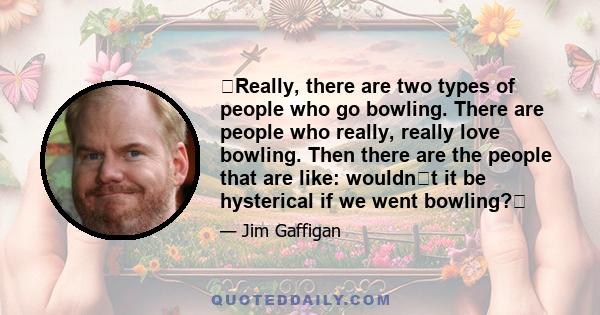 Really, there are two types of people who go bowling. There are people who really, really love bowling. Then there are the people that are like: wouldnt it be hysterical if we went bowling?