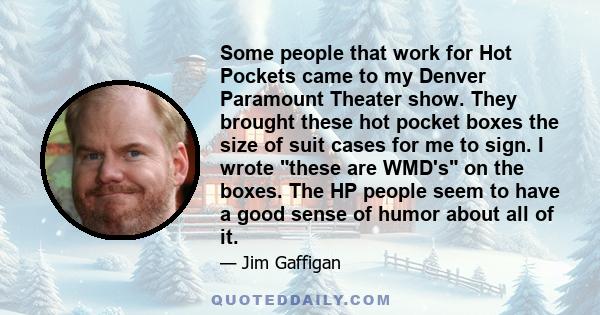 Some people that work for Hot Pockets came to my Denver Paramount Theater show. They brought these hot pocket boxes the size of suit cases for me to sign. I wrote these are WMD's on the boxes. The HP people seem to have
