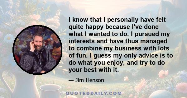 I know that I personally have felt quite happy because I've done what I wanted to do. I pursued my interests and have thus managed to combine my business with lots of fun. I guess my only advice is to do what you enjoy,