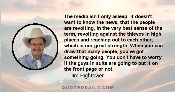 The media isn't only asleep; it doesn't want to know the news, that the people are revolting, in the very best sense of the term, revolting against the thieves in high places and reaching out to each other, which is our