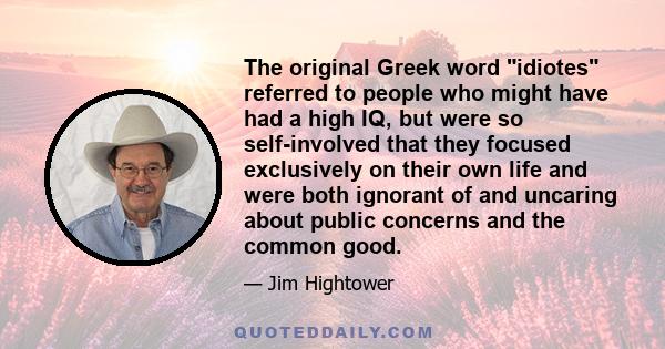 The original Greek word idiotes referred to people who might have had a high IQ, but were so self-involved that they focused exclusively on their own life and were both ignorant of and uncaring about public concerns and