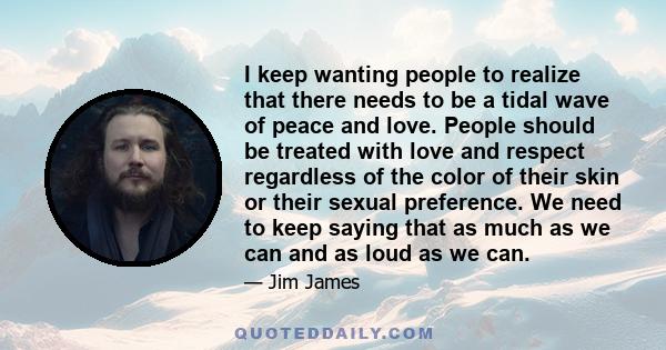 I keep wanting people to realize that there needs to be a tidal wave of peace and love. People should be treated with love and respect regardless of the color of their skin or their sexual preference. We need to keep