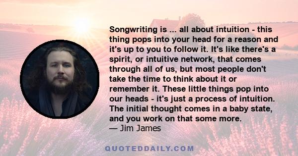 Songwriting is ... all about intuition - this thing pops into your head for a reason and it's up to you to follow it. It's like there's a spirit, or intuitive network, that comes through all of us, but most people don't
