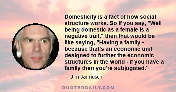 Domesticity is a fact of how social structure works. So if you say, Well being domestic as a female is a negative trait, then that would be like saying, Having a family - because that's an economic unit designed to