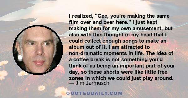 I realized, Gee, you're making the same film over and over here. I just kept making them for my own amusement, but also with this thought in my head that I could collect enough songs to make an album out of it. I am