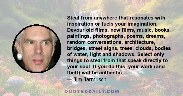 Steal from anywhere that resonates with inspiration or fuels your imagination. Devour old films, new films, music, books, paintings, photographs, poems, dreams, random conversations, architecture, bridges, street signs,