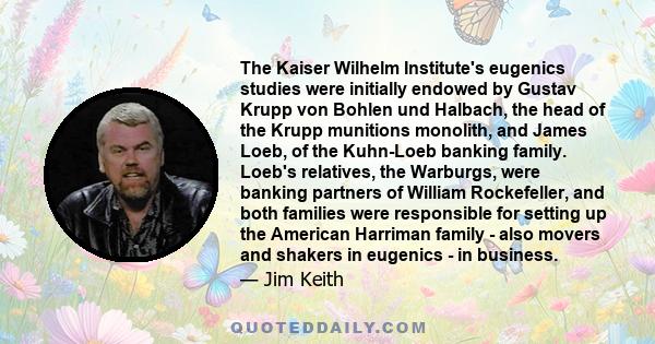 The Kaiser Wilhelm Institute's eugenics studies were initially endowed by Gustav Krupp von Bohlen und Halbach, the head of the Krupp munitions monolith, and James Loeb, of the Kuhn-Loeb banking family. Loeb's relatives,
