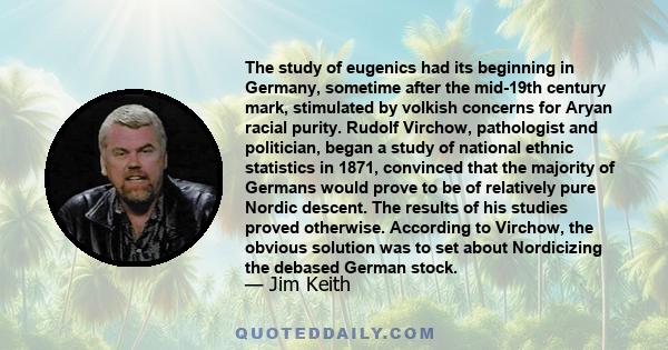 The study of eugenics had its beginning in Germany, sometime after the mid-19th century mark, stimulated by volkish concerns for Aryan racial purity. Rudolf Virchow, pathologist and politician, began a study of national