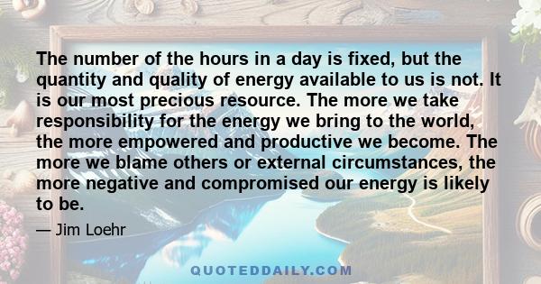The number of the hours in a day is fixed, but the quantity and quality of energy available to us is not. It is our most precious resource. The more we take responsibility for the energy we bring to the world, the more