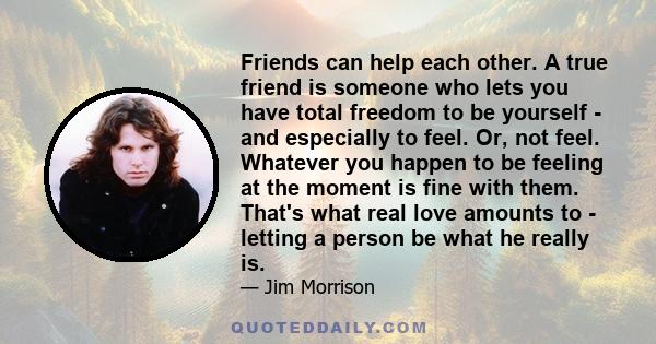 Friends can help each other. A true friend is someone who lets you have total freedom to be yourself - and especially to feel. Or, not feel. Whatever you happen to be feeling at the moment is fine with them. That's what